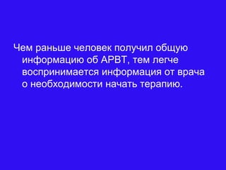 Чем раньше человек получил общую
информацию об АРВТ, тем легче
воспринимается информация от врача
о необходимости начать терапию.
 