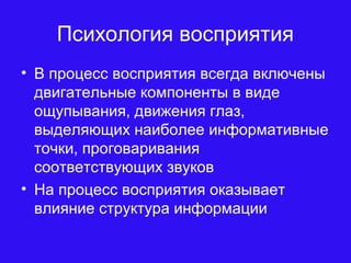 Психология восприятия
• В процесс восприятия всегда включены
двигательные компоненты в виде
ощупывания, движения глаз,
выделяющих наиболее информативные
точки, проговаривания
соответствующих звуков
• На процесс восприятия оказывает
влияние структура информации
 