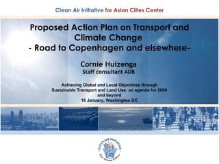 Proposed Action Plan on Transport and Climate Change  - Road to Copenhagen and elsewhere- Cornie Huizenga Staff consultant ADB Achieving Global and Local Objectives through Sustainable Transport and Land Use: an agenda for 2009 and beyond 16 January, Washington DC 