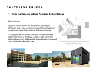CONTEXTOS PRUEBA

1. - Patio multicancha colegio American British College


Antecedentes:

Lugar de recreación de los estudiantes del colegio
particular, que en su programa muestra la preocupación
por el desarrollo artístico cultural de los estudiantes.

-El colegio está situado en una zona residencial (calle
Walker Martínez, la florida) y su edificación cubre dos
lados del perímetro de la cancha, los cuales amortiguan el
ruido de la calle, el cual es bajo.
 
