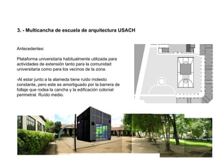 3. - Multicancha de escuela de arquitectura USACH


Antecedentes:

Plataforma universitaria habitualmente utilizada para
actividades de extensión tanto para la comunidad
universitaria como para los vecinos de la zona.

-Al estar junto a la alameda tiene ruido molesto
constante, pero este es amortiguado por la barrera de
follaje que rodea la cancha y la edificación colonial
perimetral. Ruído medio.
 