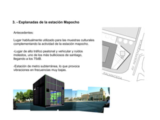 3. - Explanadas de la estación Mapocho

Antecedentes:

Lugar habitualmente utilizado para las muestras culturales
complementando la actividad de la estación mapocho.

-Lugar de alto tráfico peatonal y vehicular y ruidos
molestos, uno de los màs bulliciosos de santiago,
llegando a los 75dB.

-Estación de metro subterránea, lo que provoca
vibraciones en frecuencias muy bajas.
 
