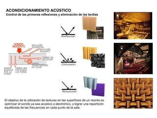 ACONDICIONAMIENTO ACÚSTICO
 Control de las primeras reflexiones y eliminación de las tardías




El objetivo de la utilización de texturas en las superficies de un recinto es
optimizar el sonido ya sea acústico o electrónico, y lograr una repartición
equilibrada de las frecuencias en cada punto de la sala.
 
