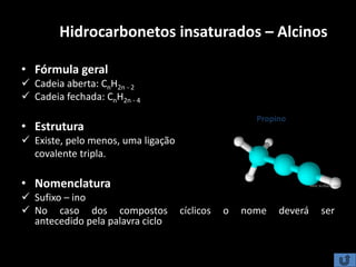 Hidrocarbonetos insaturados – Alcinos
• Fórmula geral
 Cadeia aberta: CnH2n - 2
 Cadeia fechada: CnH2n - 4
• Estrutura
 Existe, pelo menos, uma ligação
covalente tripla.
• Nomenclatura
 Sufixo – ino
 No caso dos compostos cíclicos o nome deverá ser
antecedido pela palavra ciclo
Propino
C
CH3CH
 