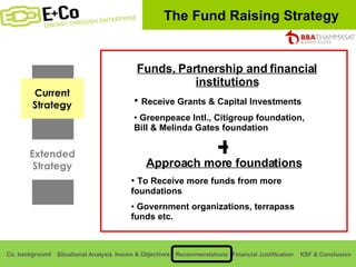 The Fund Raising Strategy Current Strategy Extended Strategy Funds, Partnership and financial institutions Receive Grants & Capital Investments Greenpeace Intl., Citigroup foundation, Bill & Melinda Gates foundation + Approach more foundations To Receive more funds from more foundations Government organizations, terrapass funds etc. 
