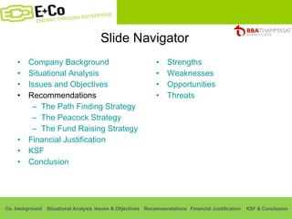 Slide Navigator Company Background Situational Analysis Issues and Objectives Recommendations The Path Finding Strategy The Peacock Strategy The Fund Raising Strategy Financial Justification KSF Conclusion Strengths Weaknesses Opportunities Threats 