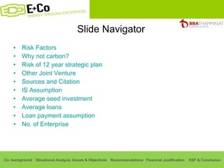 Slide Navigator Risk Factors Why not carbon? Risk of 12 year strategic plan Other Joint Venture Sources and Citation IS Assumption Average seed investment Average loans Loan payment assumption No. of Enterprise 