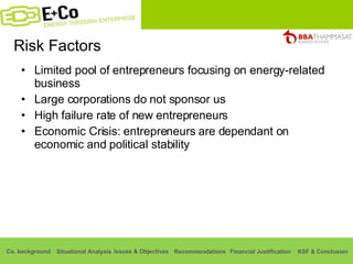 Risk Factors Limited pool of entrepreneurs focusing on energy-related business Large corporations do not sponsor us High failure rate of new entrepreneurs Economic Crisis: entrepreneurs are dependant on economic and political stability 