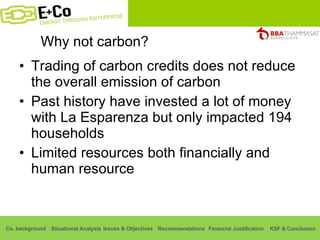 Why not carbon? Trading of carbon credits does not reduce the overall emission of carbon Past history have invested a lot of money with La Esparenza but only impacted 194 households Limited resources both financially and human resource 