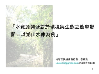 地球公民協會執行長．李根政 [email_address]  2008.2 修訂版 吳崇漢攝 「水資源開發對於環境與生態之衝擊影響 -- 以湖山水庫為例」 