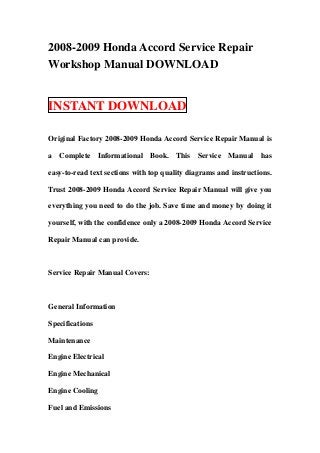 2008-2009 Honda Accord Service Repair
Workshop Manual DOWNLOAD


INSTANT DOWNLOAD

Original Factory 2008-2009 Honda Accord Service Repair Manual is

a Complete Informational Book. This Service Manual has

easy-to-read text sections with top quality diagrams and instructions.

Trust 2008-2009 Honda Accord Service Repair Manual will give you

everything you need to do the job. Save time and money by doing it

yourself, with the confidence only a 2008-2009 Honda Accord Service

Repair Manual can provide.



Service Repair Manual Covers:



General Information

Specifications

Maintenance

Engine Electrical

Engine Mechanical

Engine Cooling

Fuel and Emissions
 