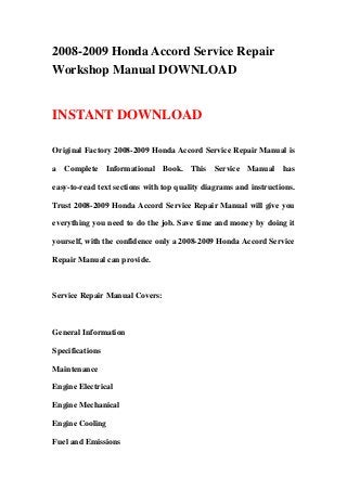 2008-2009 Honda Accord Service Repair
Workshop Manual DOWNLOAD
INSTANT DOWNLOAD
Original Factory 2008-2009 Honda Accord Service Repair Manual is
a Complete Informational Book. This Service Manual has
easy-to-read text sections with top quality diagrams and instructions.
Trust 2008-2009 Honda Accord Service Repair Manual will give you
everything you need to do the job. Save time and money by doing it
yourself, with the confidence only a 2008-2009 Honda Accord Service
Repair Manual can provide.
Service Repair Manual Covers:
General Information
Specifications
Maintenance
Engine Electrical
Engine Mechanical
Engine Cooling
Fuel and Emissions
 
