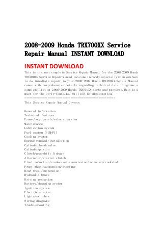  
 
 
 
2008-2009 Honda TRX700XX Service
Repair Manual INSTANT DOWNLOAD
INSTANT DOWNLOAD 
This is the most complete Service Repair Manual for the 2008-2009 Honda
TRX700XX.Service Repair Manual can come in handy especially when you have
to do immediate repair to your 2008-2009 Honda TRX700XX.Repair Manual
comes with comprehensive details regarding technical data. Diagrams a
complete list of 2008-2009 Honda TRX700XX parts and pictures.This is a
must for the Do-It-Yours.You will not be dissatisfied.
=======================================================
This Service Repair Manual Covers:
General information
Technical features
Frame/body panels/exhaust system
Maintenance
Lubrication system
Fuel system (PGM-FI)
Cooling system
Engine removal/installation
Cylinder head/valve
Cylinder/piston
Clutch/gearshift linkage
Alternator/starter clutch
Final reduction/crankcase/transmission/balancer/crankshaft
Front wheel/suspension/steering
Rear wheel/suspension
Hydraulic brake
Driving mechanism
Battery/charging system
Ignition system
Electric starter
Lights/switches
Wiring diagrams
Troubleshooting
 