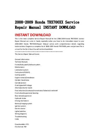  
 
2008-2009 Honda TRX700XX Service
Repair Manual INSTANT DOWNLOAD
INSTANT DOWNLOAD 
This is the most complete Service Repair Manual for the 2008‐2009 Honda TRX700XX .Service 
Repair  Manual  can  come  in  handy  especially  when  you  have  to  do  immediate  repair  to  your 
2008‐2009  Honda  TRX700XX.Repair  Manual  comes  with  comprehensive  details  regarding 
technical data. Diagrams a complete list of 2008‐2009 Honda TRX700XX parts and pictures.This is 
a must for the Do‐It‐Yours.You will not be dissatisfied.   
=======================================================   
This Service Repair Manual Covers:   
 
General information   
Technical features   
Frame/body panels/exhaust system   
Maintenance   
Lubrication system   
Fuel system (PGM‐FI)   
Cooling system   
Engine removal/installation   
Cylinder head/valve   
Cylinder/piston   
Clutch/gearshift linkage   
Alternator/starter clutch   
Final reduction/crankcase/transmission/balancer/crankshaft   
Front wheel/suspension/steering   
Rear wheel/suspension   
Hydraulic brake   
Driving mechanism   
Battery/charging system   
Ignition system   
Electric starter   
Lights/switches   
Wiring diagrams   
Troubleshooting   
Index   
 
Downloadable: YES   
File Format: PDF   
 