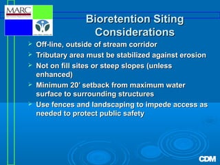 Bioretention Siting
Considerations






Off-line, outside of stream corridor
Tributary area must be stabilized against erosion
Not on fill sites or steep slopes (unless
enhanced)
Minimum 20’ setback from maximum water
surface to surrounding structures
Use fences and landscaping to impede access as
needed to protect public safety

 