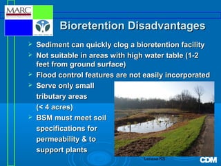 Bioretention Disadvantages







Sediment can quickly clog a bioretention facility
Not suitable in areas with high water table (1-2
feet from ground surface)
Flood control features are not easily incorporated
Serve only small
tributary areas
(< 4 acres)
BSM must meet soil
specifications for
permeability & to
support plants
Lenexa KS

 