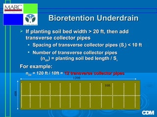 Bioretention Underdrain


If planting soil bed width > 20 ft, then add
transverse collector pipes



Spacing of transverse collector pipes (Su) < 10 ft
Number of transverse collector pipes
(npipe) = planting soil bed length / Su

For example:
npipe = 120 ft / 10ft = 12 transverse collector pipes
120ft

60ft

10ft

 