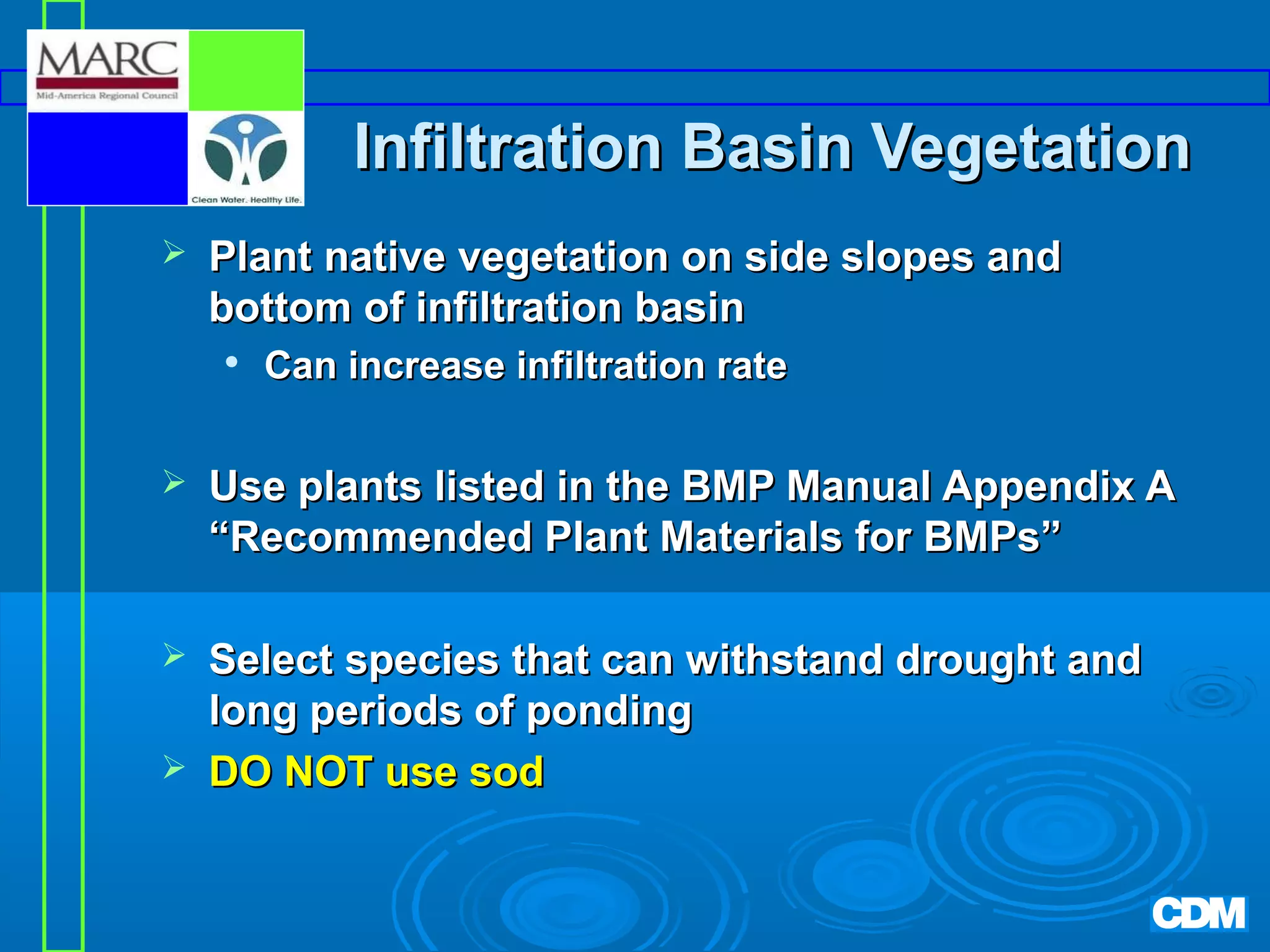 Infiltration Basin Vegetation


Plant native vegetation on side slopes and
bottom of infiltration basin


Can increase infiltration rate



Use plants listed in the BMP Manual Appendix A
“Recommended Plant Materials for BMPs”



Select species that can withstand drought and
long periods of ponding
DO NOT use sod



 