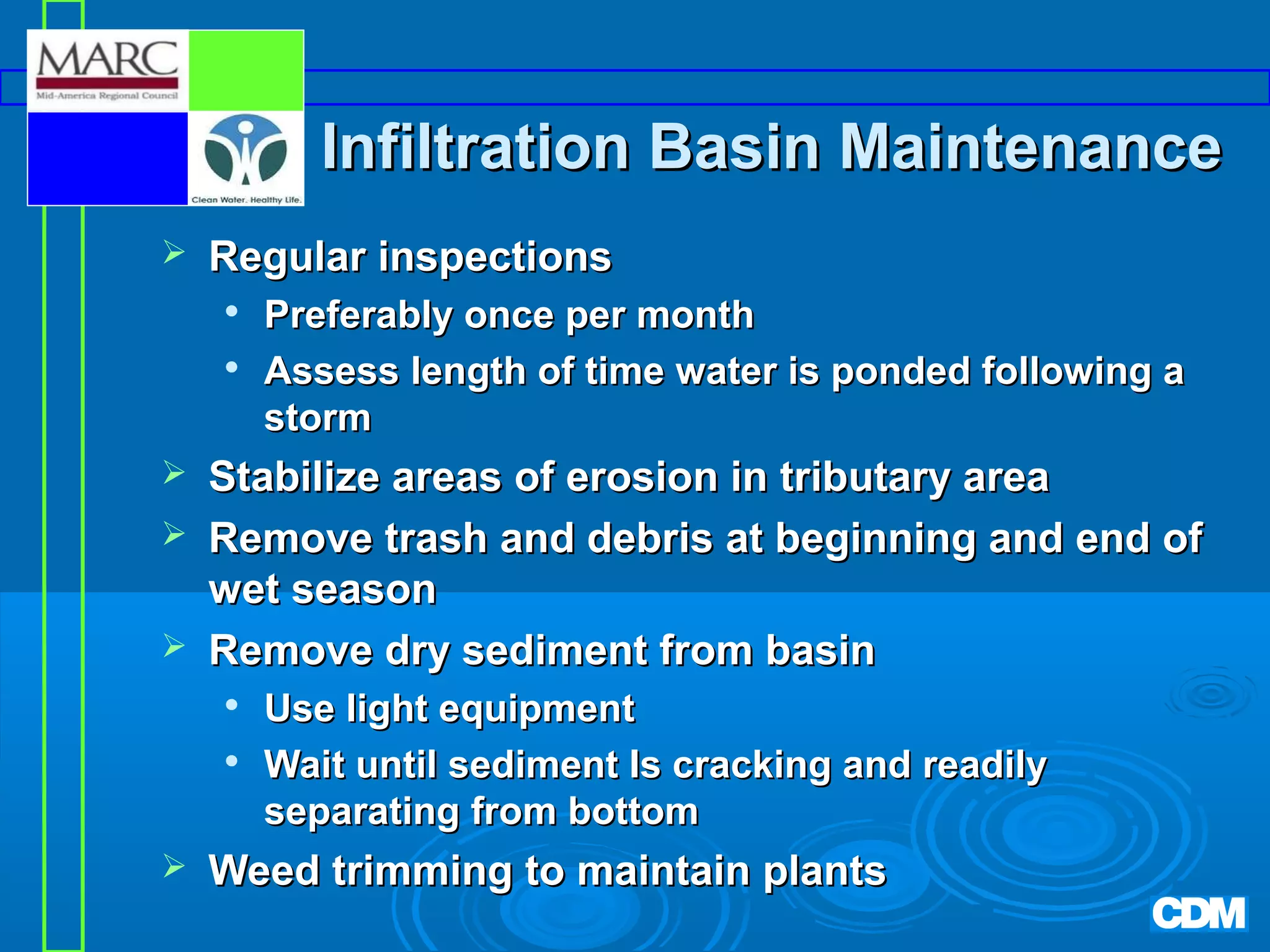 Infiltration Basin Maintenance


Regular inspections







Stabilize areas of erosion in tributary area
Remove trash and debris at beginning and end of
wet season
Remove dry sediment from basin





Preferably once per month
Assess length of time water is ponded following a
storm

Use light equipment
Wait until sediment Is cracking and readily
separating from bottom

Weed trimming to maintain plants

 