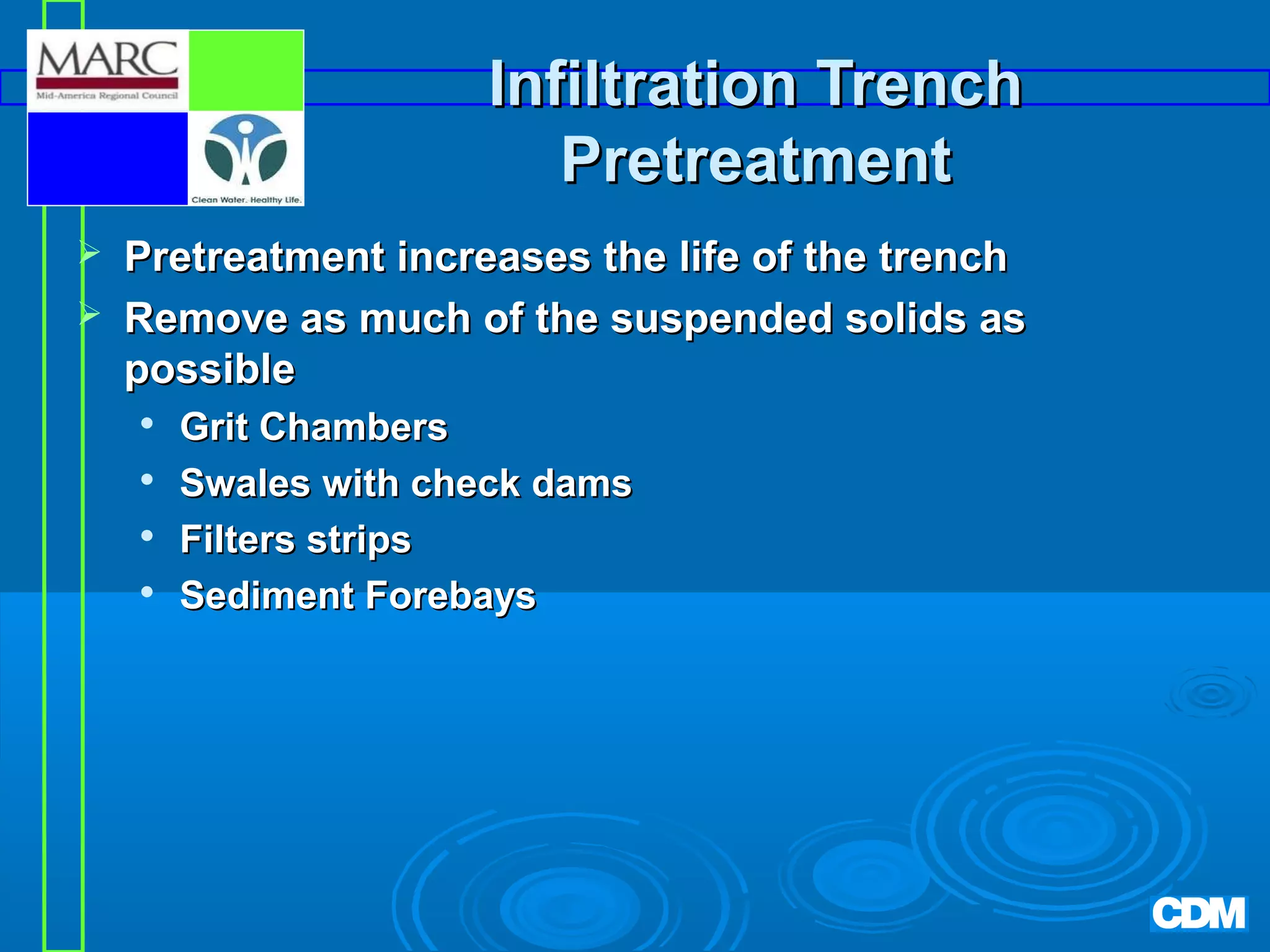 Infiltration Trench
Pretreatment



Pretreatment increases the life of the trench
Remove as much of the suspended solids as
possible





Grit Chambers
Swales with check dams
Filters strips
Sediment Forebays

 