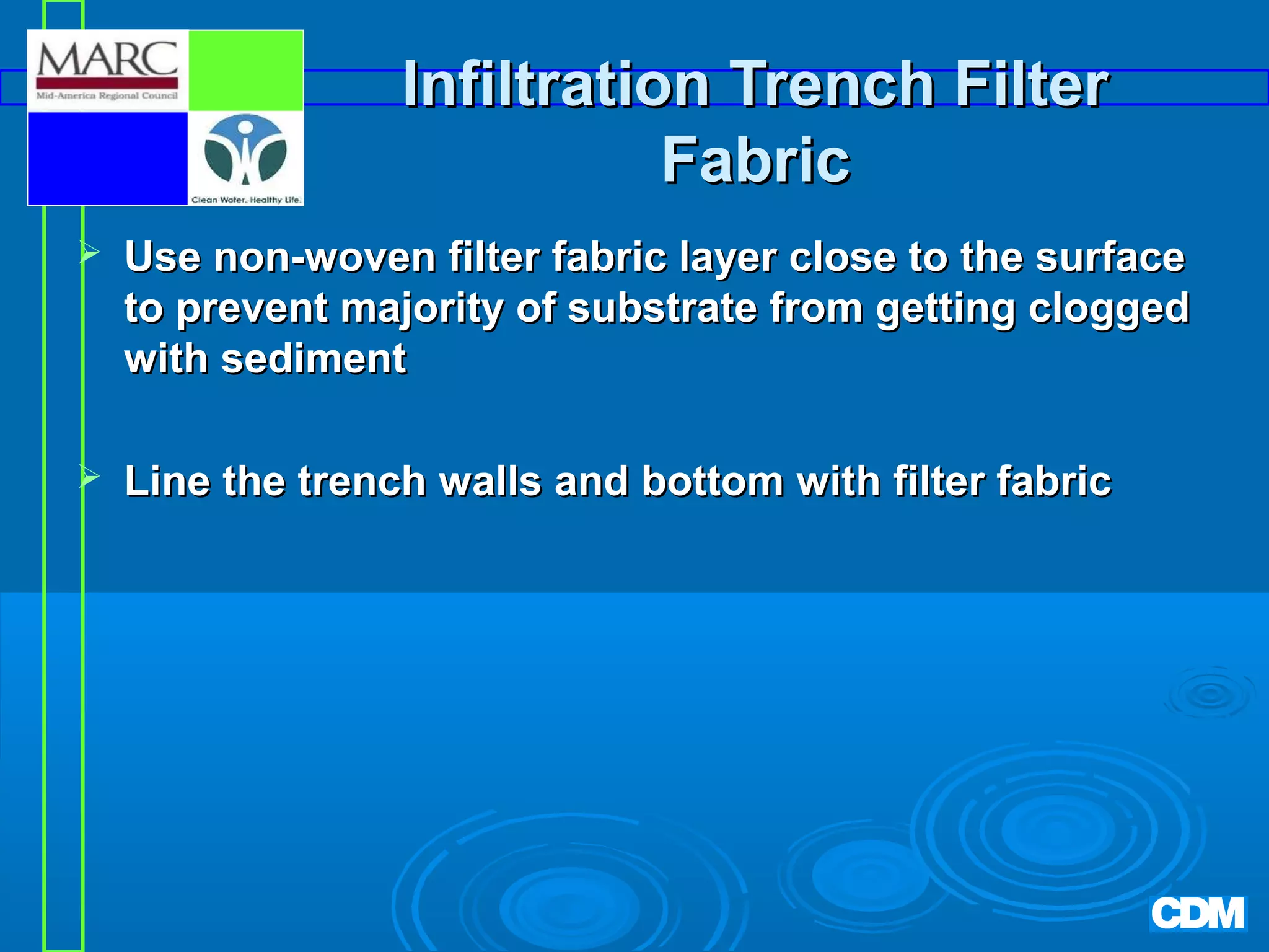 Infiltration Trench Filter
Fabric


Use non-woven filter fabric layer close to the surface
to prevent majority of substrate from getting clogged
with sediment



Line the trench walls and bottom with filter fabric

 