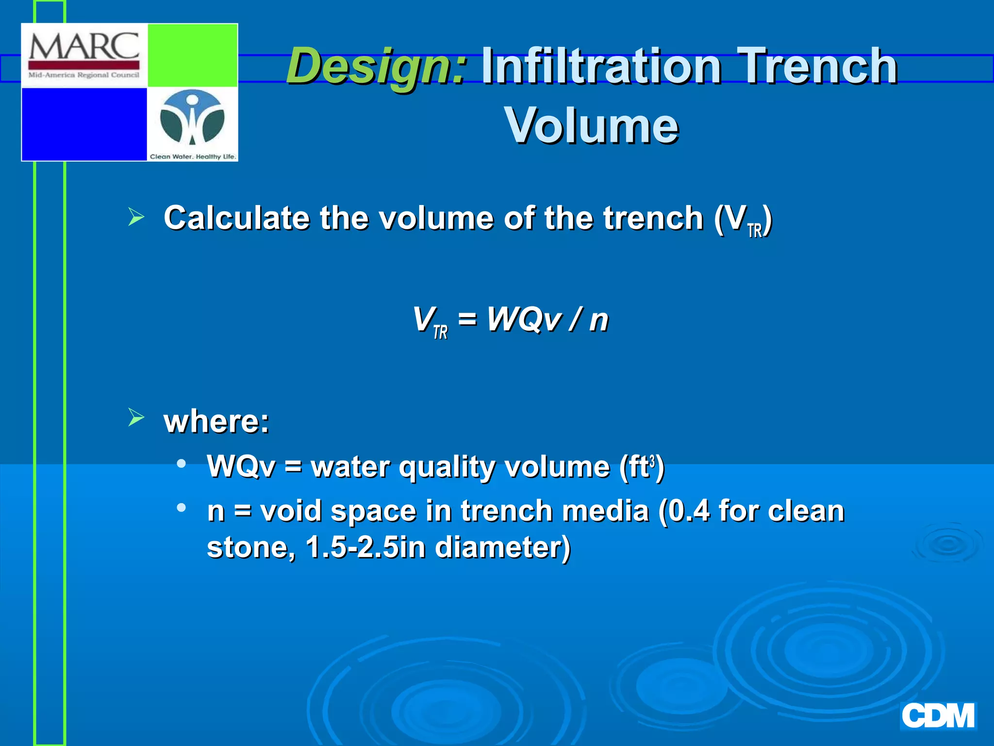 Design: Infiltration Trench
Volume


Calculate the volume of the trench (VTR)
VTR = WQv / n



where:



WQv = water quality volume (ft3)
n = void space in trench media (0.4 for clean
stone, 1.5-2.5in diameter)

 