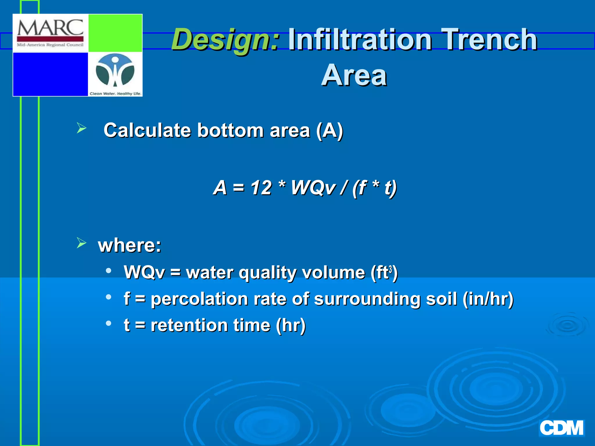 Design: Infiltration Trench
Area


Calculate bottom area (A)
A = 12 * WQv / (f * t)



where:




WQv = water quality volume (ft3)
f = percolation rate of surrounding soil (in/hr)
t = retention time (hr)

 