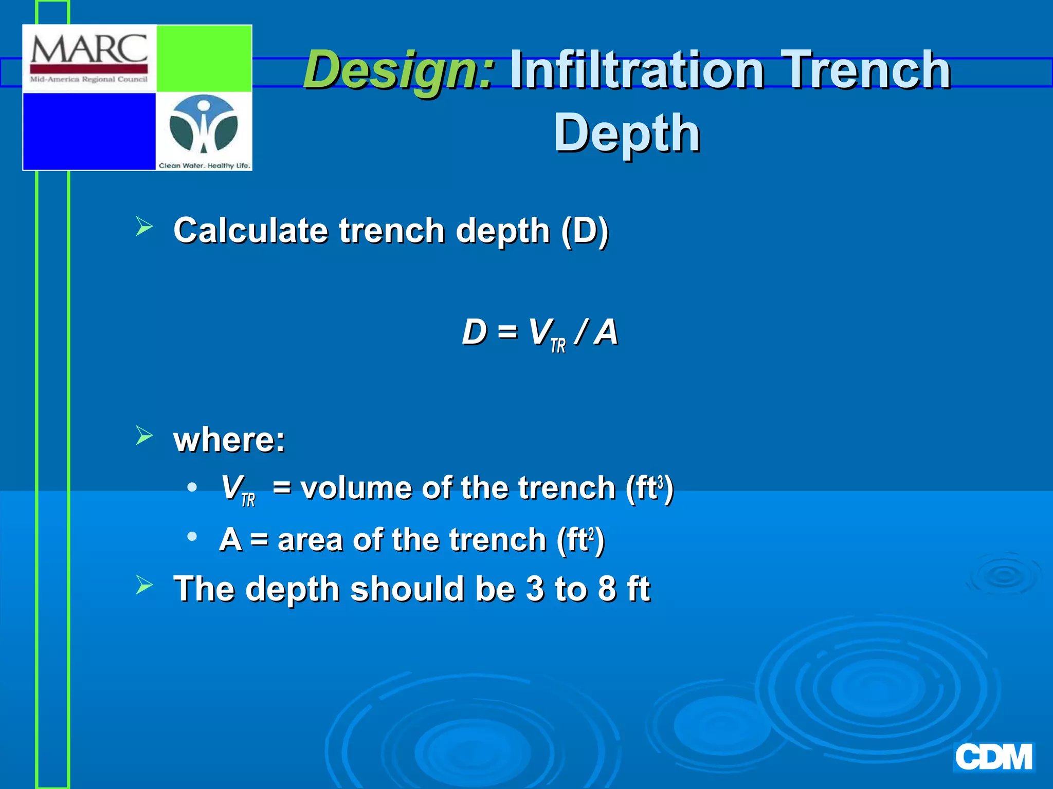 Design: Infiltration Trench
Depth


Calculate trench depth (D)
D = VTR / A



where:





VTR = volume of the trench (ft3)
A = area of the trench (ft2)

The depth should be 3 to 8 ft

 