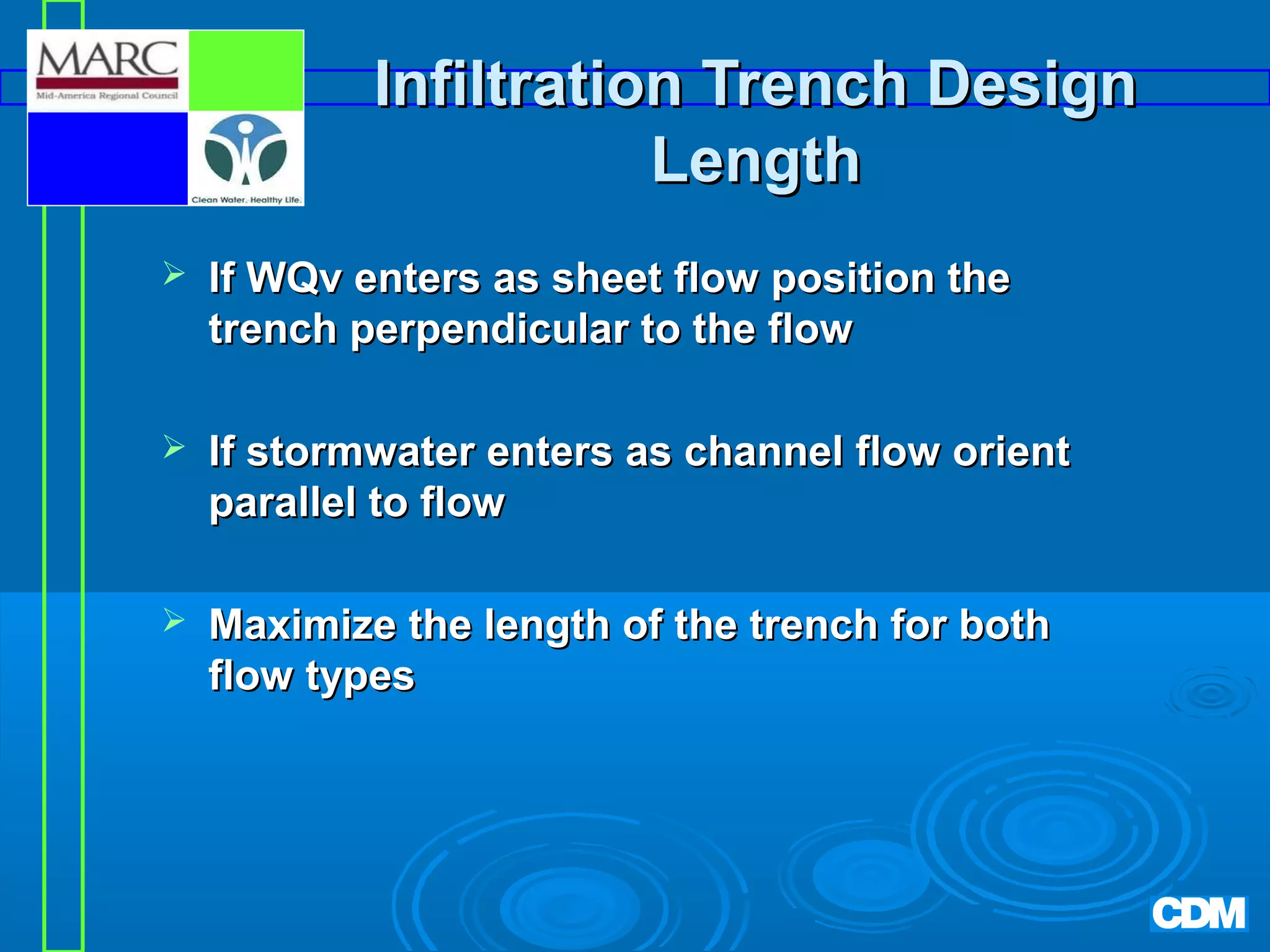 Infiltration Trench Design
Length


If WQv enters as sheet flow position the
trench perpendicular to the flow



If stormwater enters as channel flow orient
parallel to flow



Maximize the length of the trench for both
flow types

 
