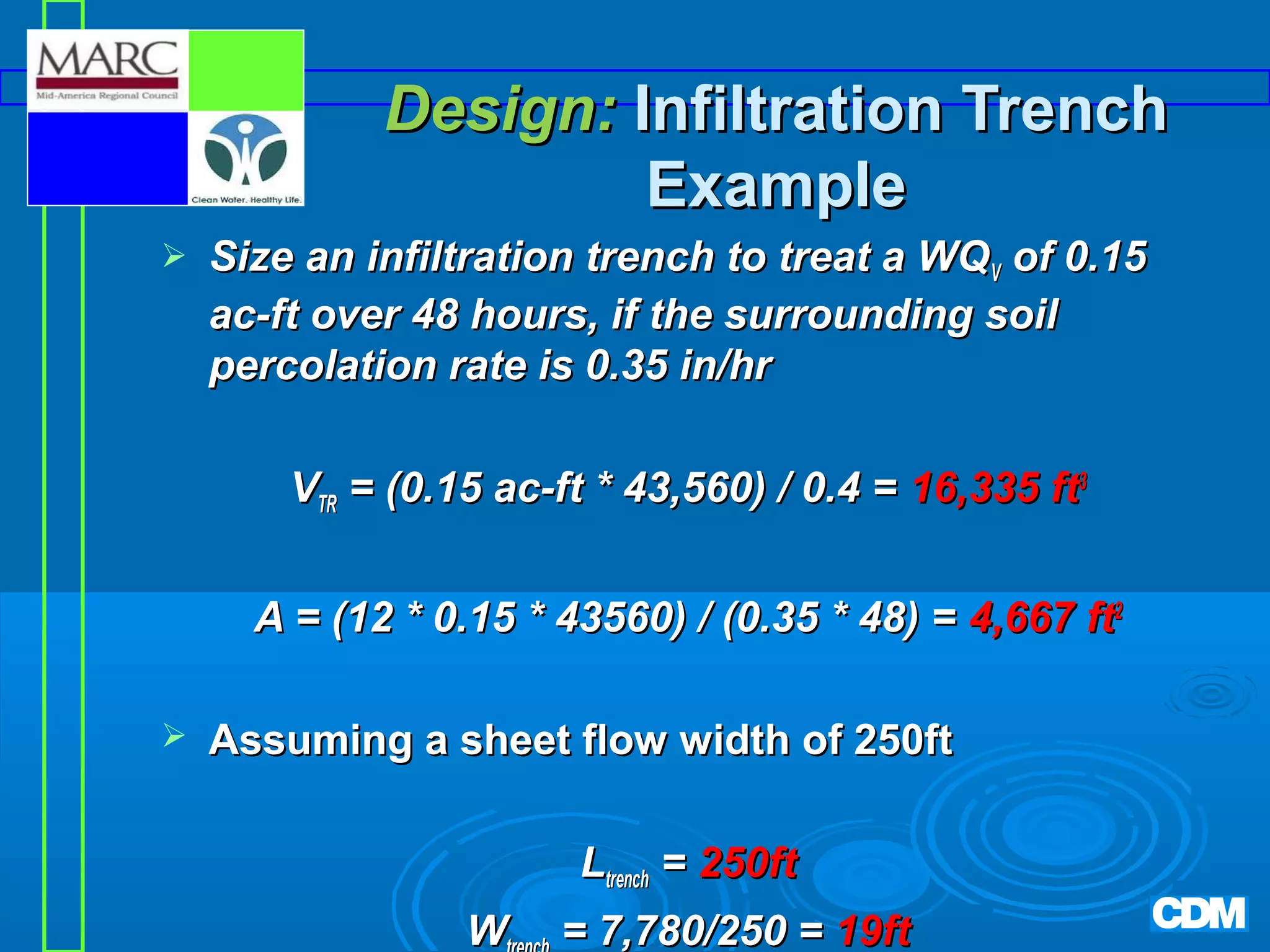 Design: Infiltration Trench
Example


Size an infiltration trench to treat a WQV of 0.15
ac-ft over 48 hours, if the surrounding soil
percolation rate is 0.35 in/hr
VTR = (0.15 ac-ft * 43,560) / 0.4 = 16,335 ft3
A = (12 * 0.15 * 43560) / (0.35 * 48) = 4,667 ft2



Assuming a sheet flow width of 250ft
Ltrench = 250ft
W

= 7,780/250 = 19ft

 