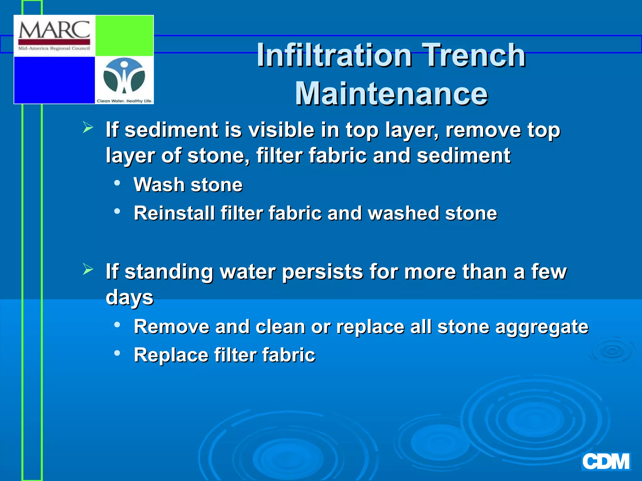 Infiltration Trench
Maintenance


If sediment is visible in top layer, remove top
layer of stone, filter fabric and sediment





Wash stone
Reinstall filter fabric and washed stone

If standing water persists for more than a few
days



Remove and clean or replace all stone aggregate
Replace filter fabric

 