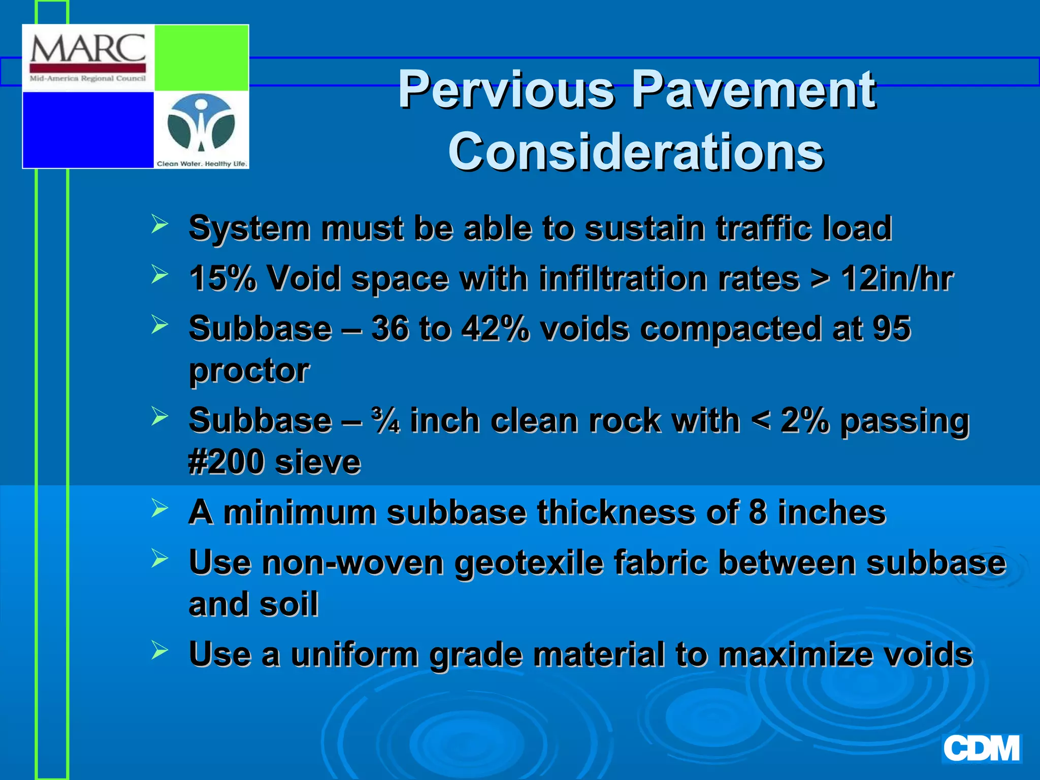Pervious Pavement
Considerations








System must be able to sustain traffic load
15% Void space with infiltration rates  12in/hr
Subbase – 36 to 42% voids compacted at 95
proctor
Subbase – ¾ inch clean rock with  2% passing
#200 sieve
A minimum subbase thickness of 8 inches
Use non-woven geotexile fabric between subbase
and soil
Use a uniform grade material to maximize voids

 
