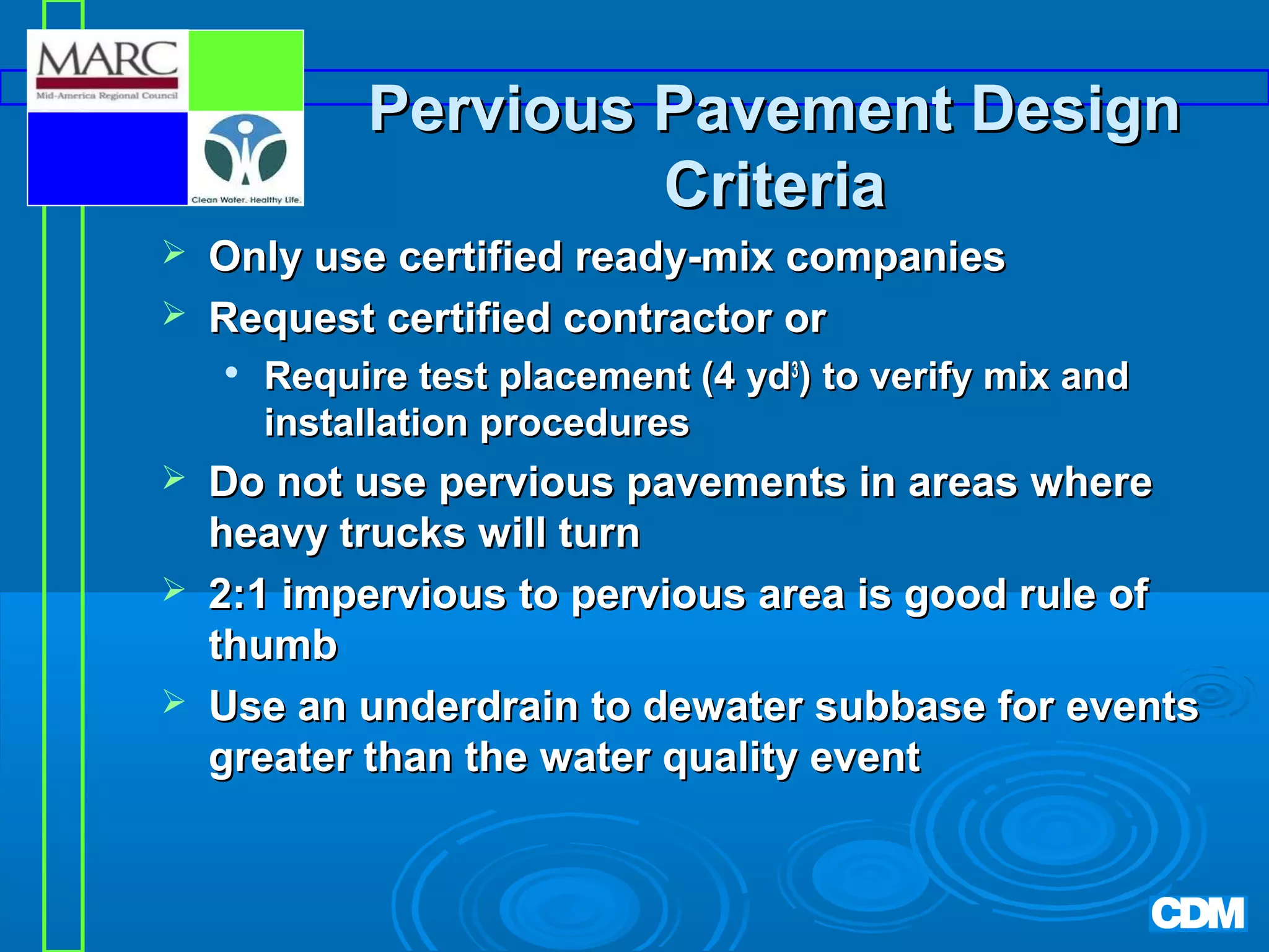 Pervious Pavement Design
Criteria



Only use certified ready-mix companies
Request certified contractor or






Require test placement (4 yd3) to verify mix and
installation procedures

Do not use pervious pavements in areas where
heavy trucks will turn
2:1 impervious to pervious area is good rule of
thumb
Use an underdrain to dewater subbase for events
greater than the water quality event

 