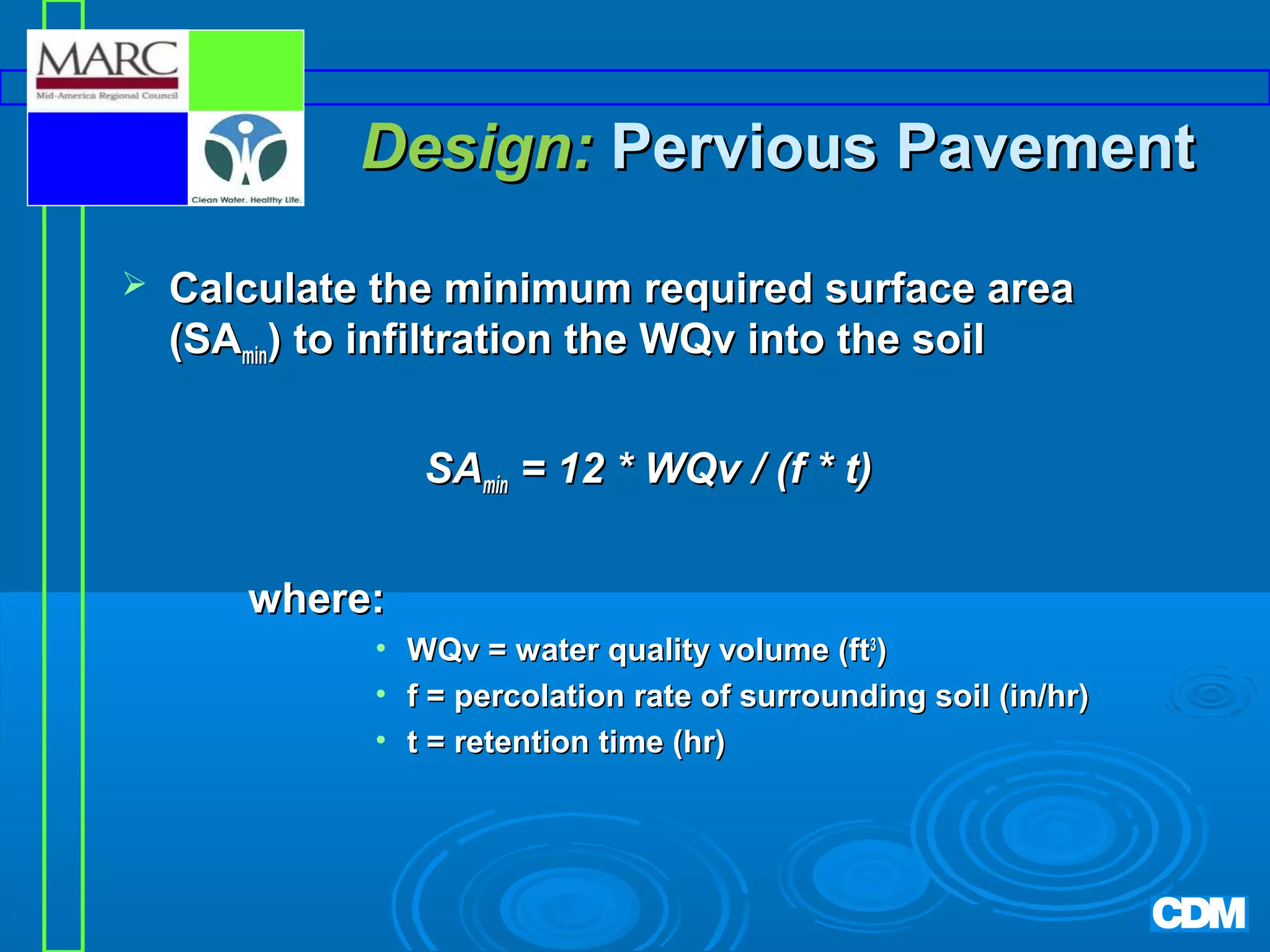 Design: Pervious Pavement


Calculate the minimum required surface area
(SAmin) to infiltration the WQv into the soil
SAmin = 12 * WQv / (f * t)
where:
• WQv = water quality volume (ft3)
• f = percolation rate of surrounding soil (in/hr)
• t = retention time (hr)

 