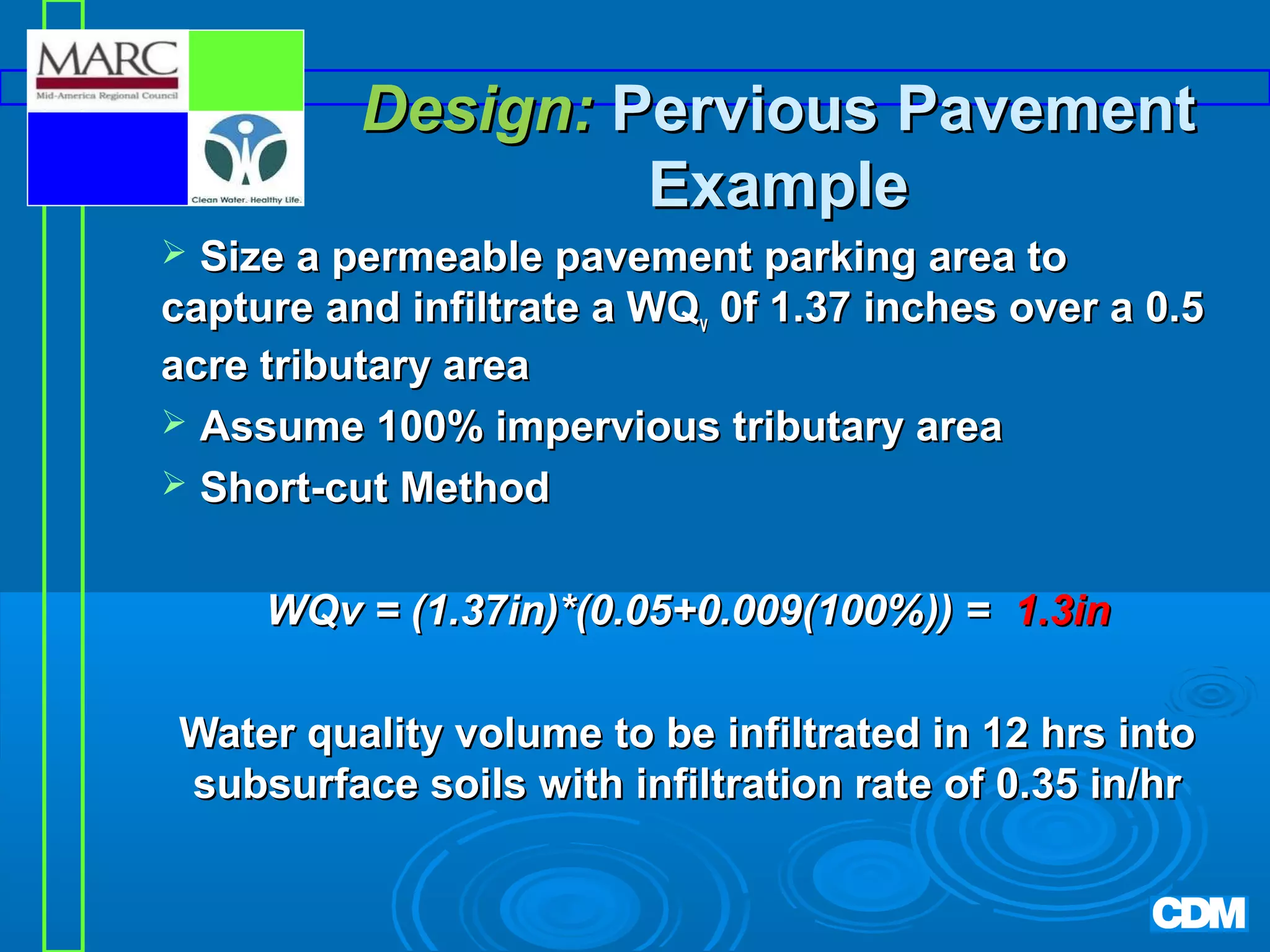 Design: Pervious Pavement
Example
Size a permeable pavement parking area to
capture and infiltrate a WQv 0f 1.37 inches over a 0.5
acre tributary area
 Assume 100% impervious tributary area
 Short-cut Method


WQv = (1.37in)*(0.05+0.009(100%)) = 1.3in
Water quality volume to be infiltrated in 12 hrs into
subsurface soils with infiltration rate of 0.35 in/hr

 