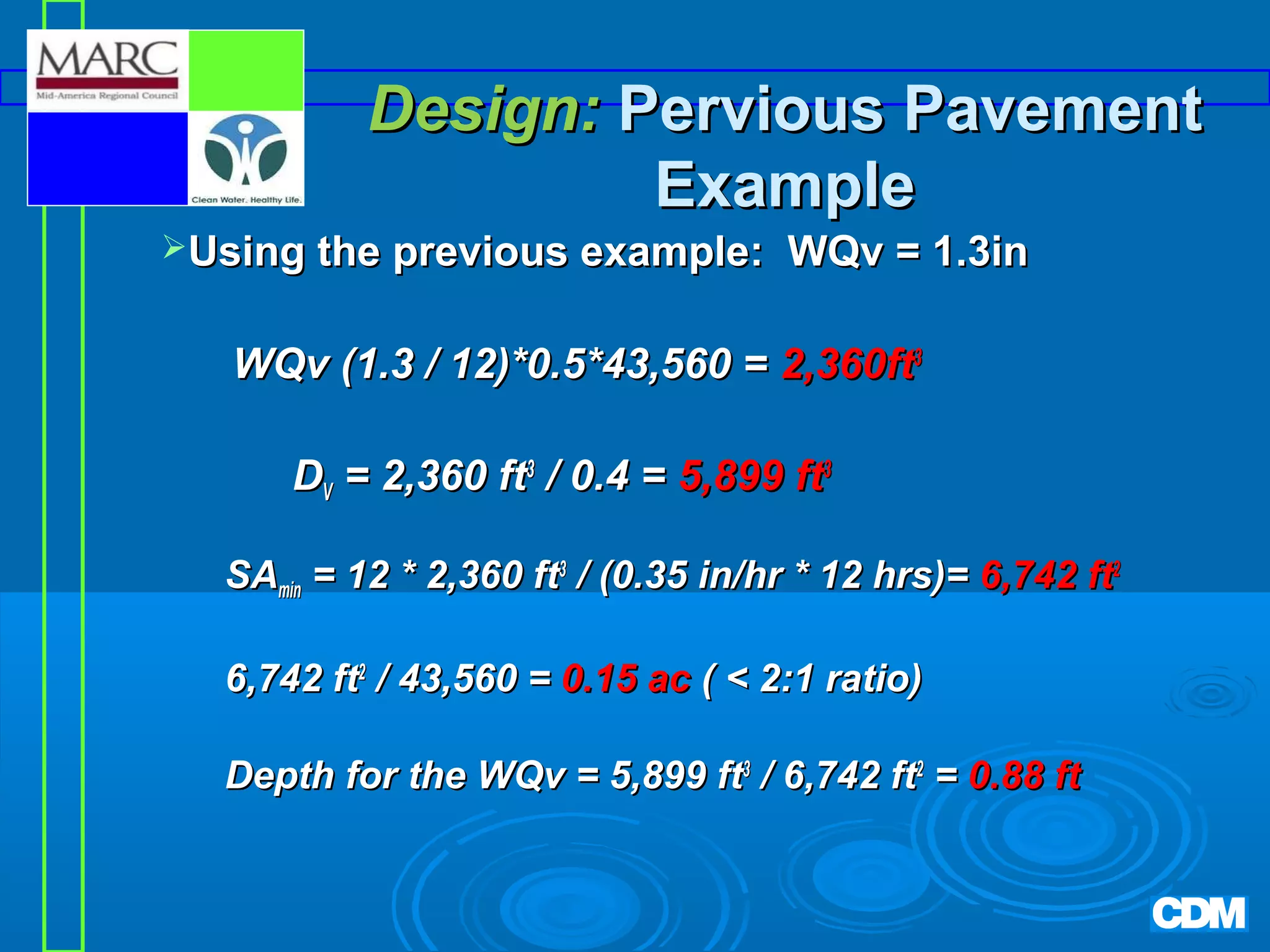 Design: Pervious Pavement
Example
Using the previous example:

WQv = 1.3in

WQv (1.3 / 12)*0.5*43,560 = 2,360ft3
DV = 2,360 ft3 / 0.4 = 5,899 ft3
SAmin = 12 * 2,360 ft3 / (0.35 in/hr * 12 hrs)= 6,742 ft2
6,742 ft2 / 43,560 = 0.15 ac (  2:1 ratio)
Depth for the WQv = 5,899 ft3 / 6,742 ft2 = 0.88 ft

 