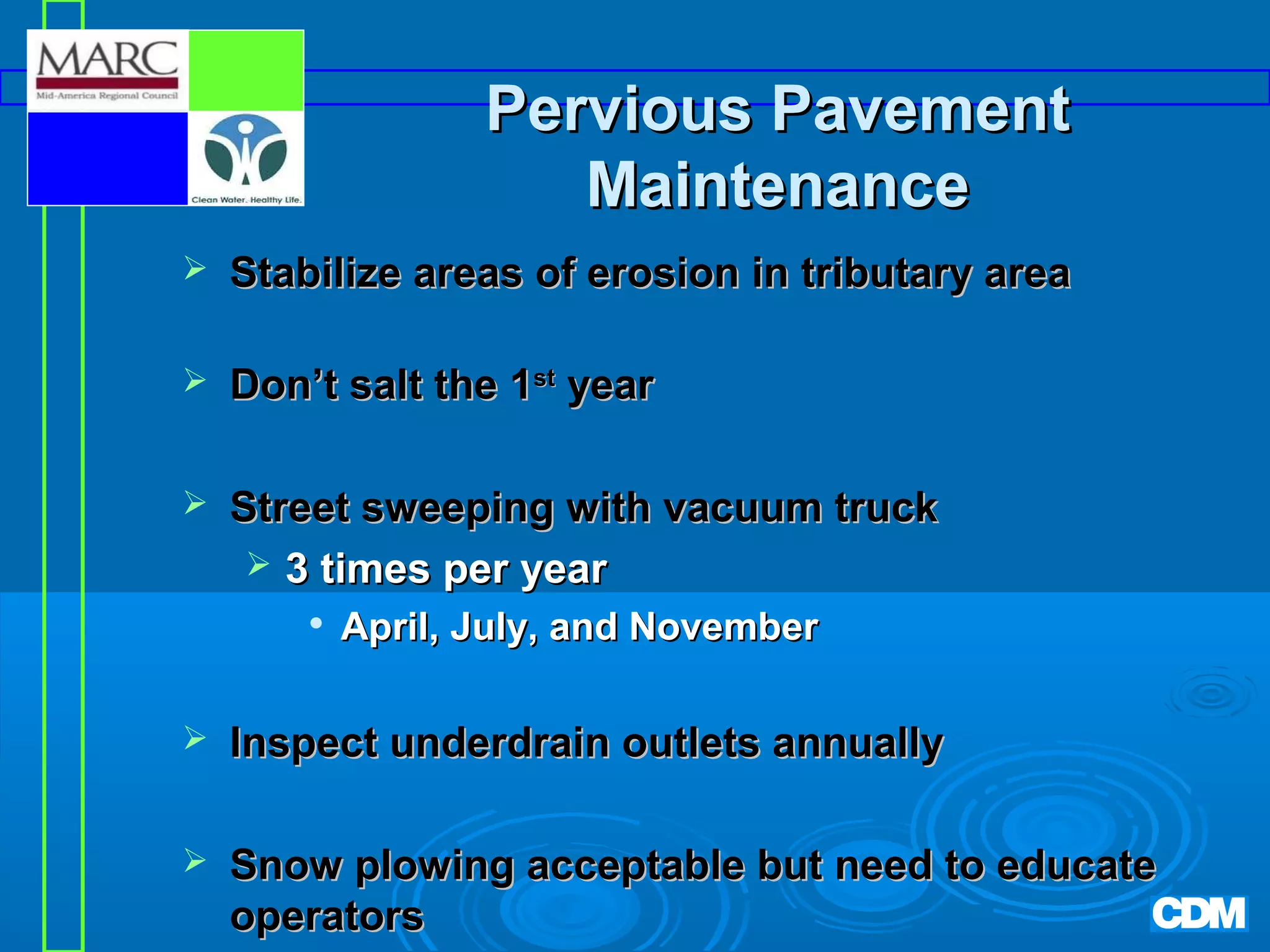 Pervious Pavement
Maintenance


Stabilize areas of erosion in tributary area



Don’t salt the 1st year



Street sweeping with vacuum truck
 3 times per year


April, July, and November



Inspect underdrain outlets annually



Snow plowing acceptable but need to educate
operators

 