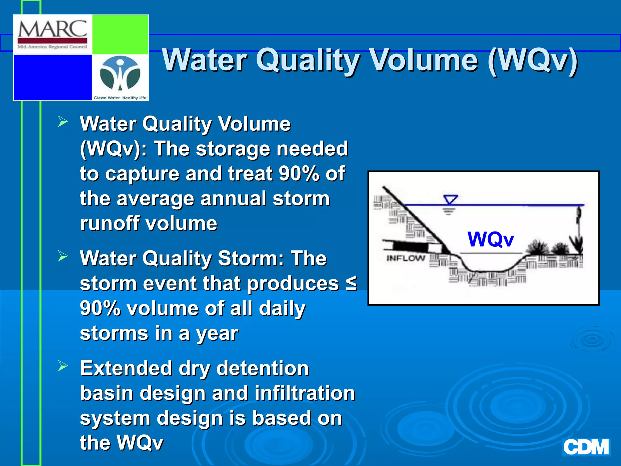 Water Quality Volume (WQv)


Water Quality Volume
(WQv): The storage needed
to capture and treat 90% of
the average annual storm
runoff volume



Water Quality Storm: The
storm event that produces ≤
90% volume of all daily
storms in a year



Extended dry detention
basin design and infiltration
system design is based on
the WQv

WQv

 