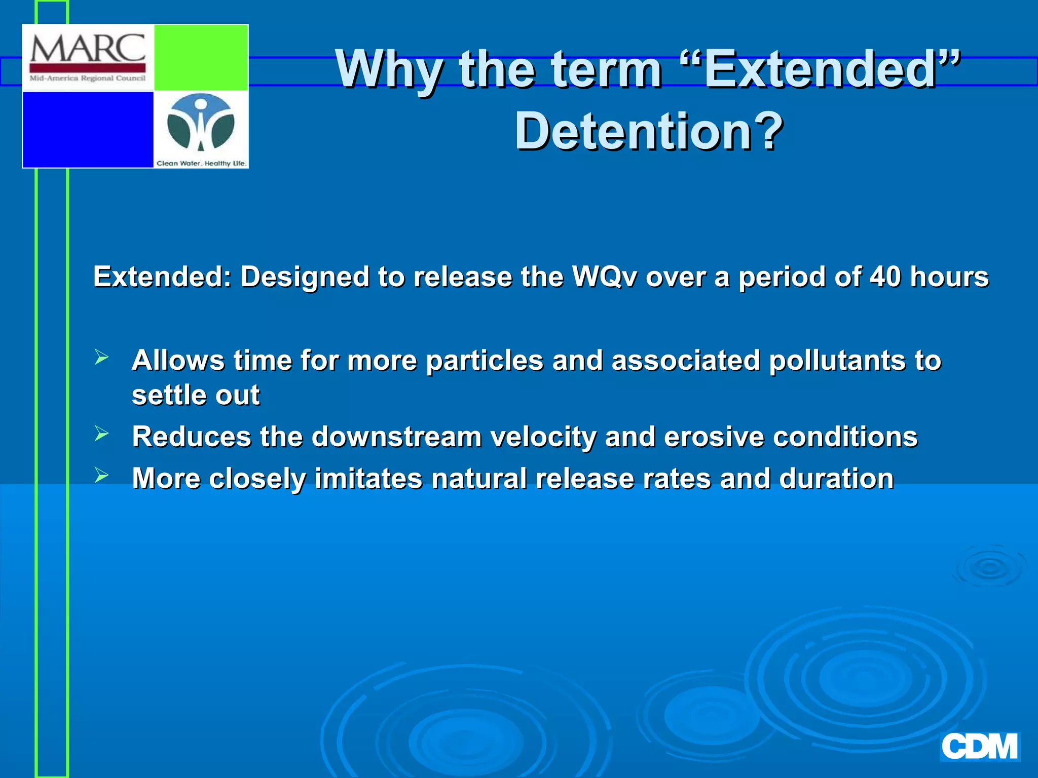 Why the term “Extended”
Detention?
Extended: Designed to release the WQv over a period of 40 hours




Allows time for more particles and associated pollutants to
settle out
Reduces the downstream velocity and erosive conditions
More closely imitates natural release rates and duration

 
