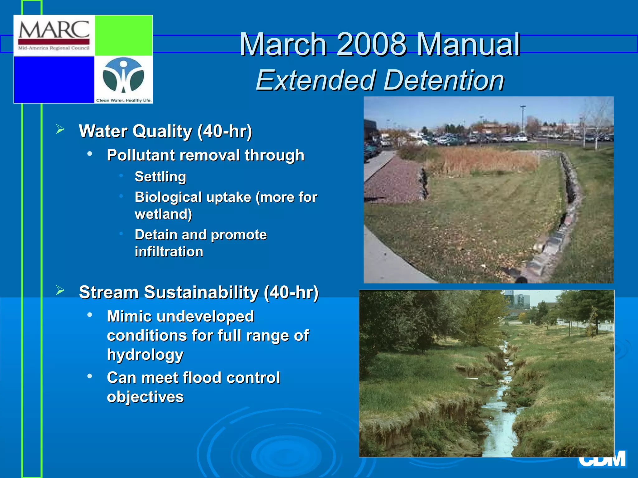 March 2008 Manual
Extended Detention


Water Quality (40-hr)


Pollutant removal through
• Settling
• Biological uptake (more for
wetland)
• Detain and promote
infiltration



Stream Sustainability (40-hr)




Mimic undeveloped
conditions for full range of
hydrology
Can meet flood control
objectives

 