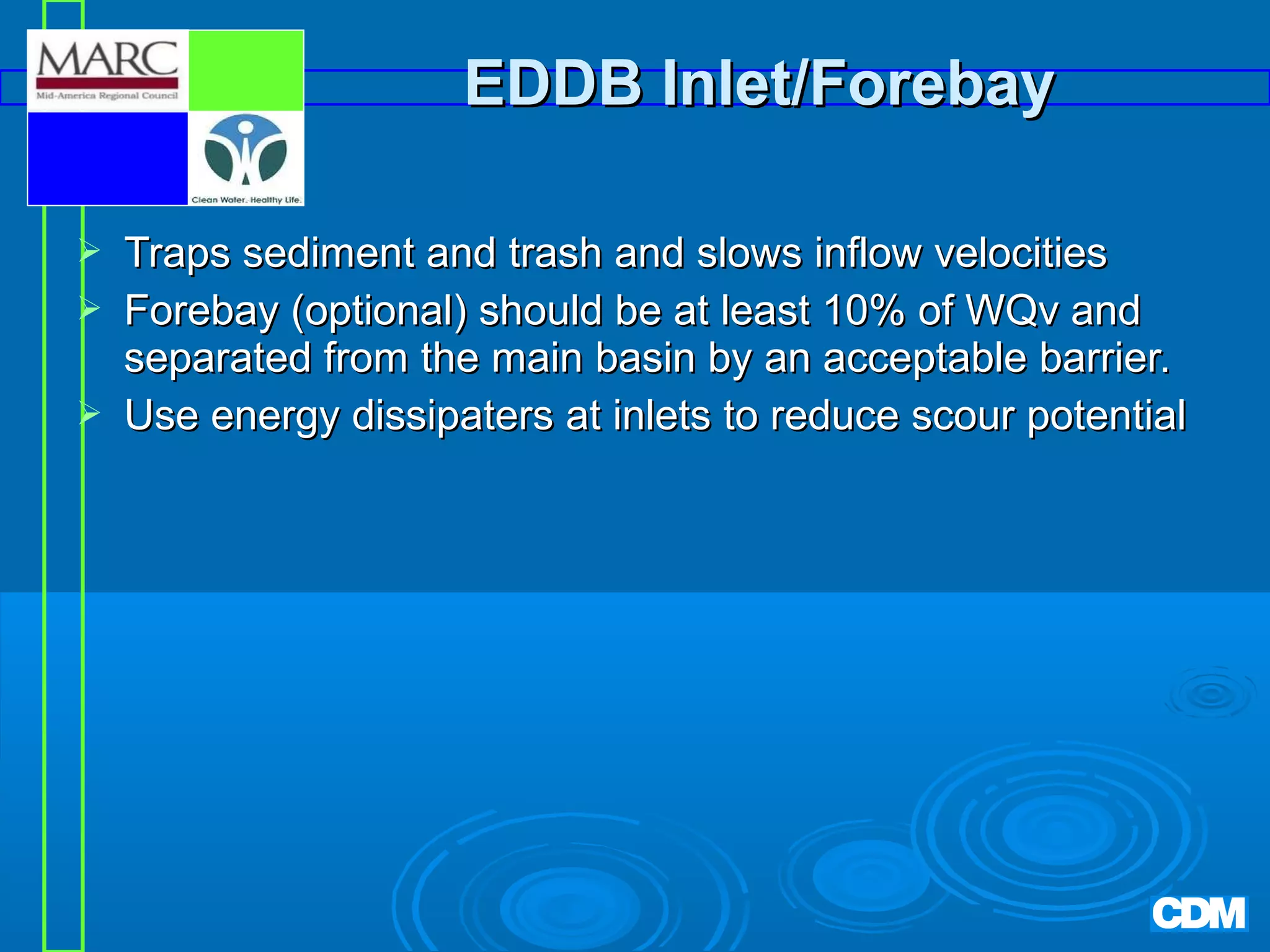 EDDB Inlet/Forebay




Traps sediment and trash and slows inflow velocities
Forebay (optional) should be at least 10% of WQv and
separated from the main basin by an acceptable barrier.
Use energy dissipaters at inlets to reduce scour potential

 