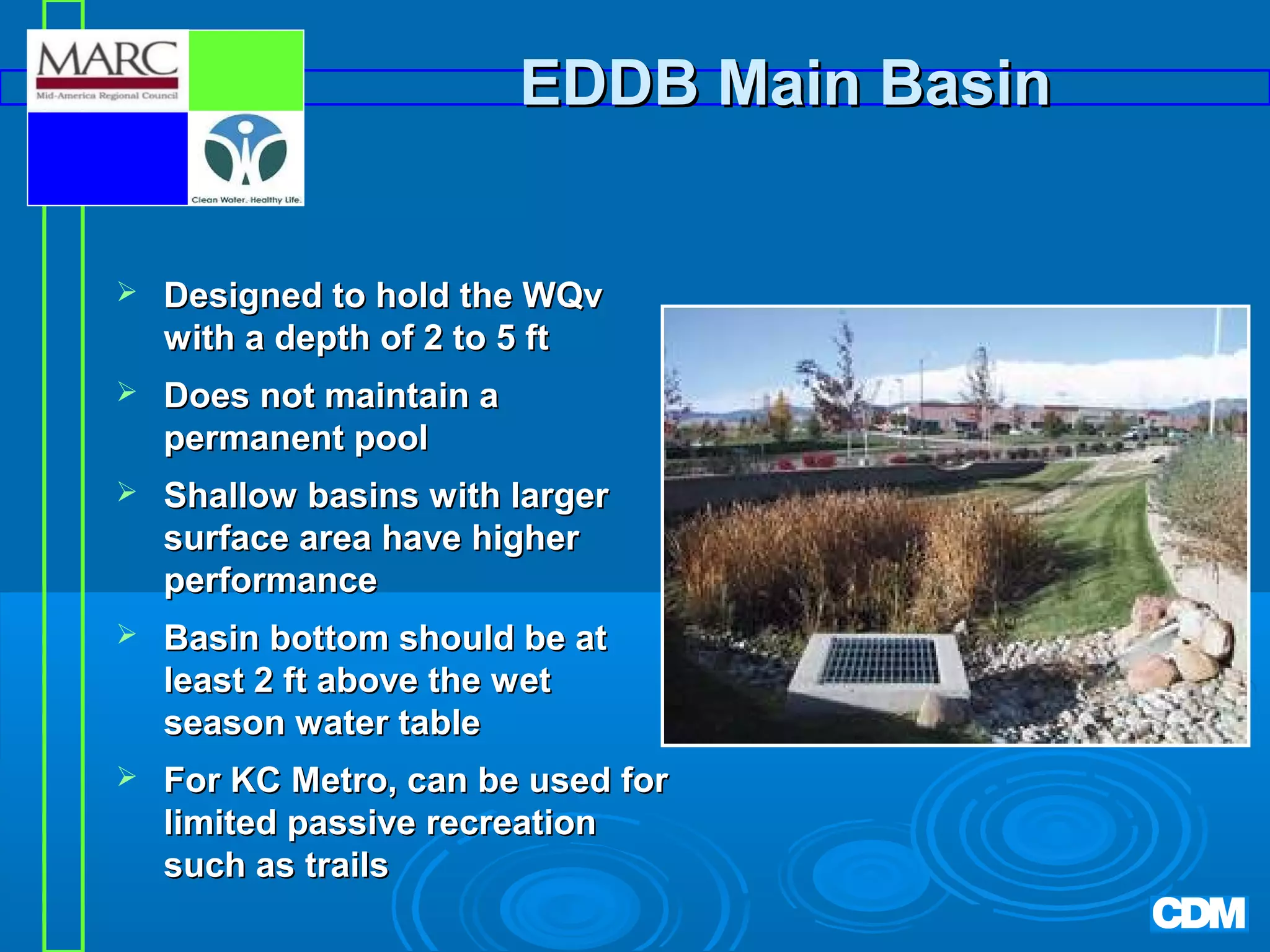 EDDB Main Basin


Designed to hold the WQv
with a depth of 2 to 5 ft



Does not maintain a
permanent pool



Shallow basins with larger
surface area have higher
performance



Basin bottom should be at
least 2 ft above the wet
season water table



For KC Metro, can be used for
limited passive recreation
such as trails

 