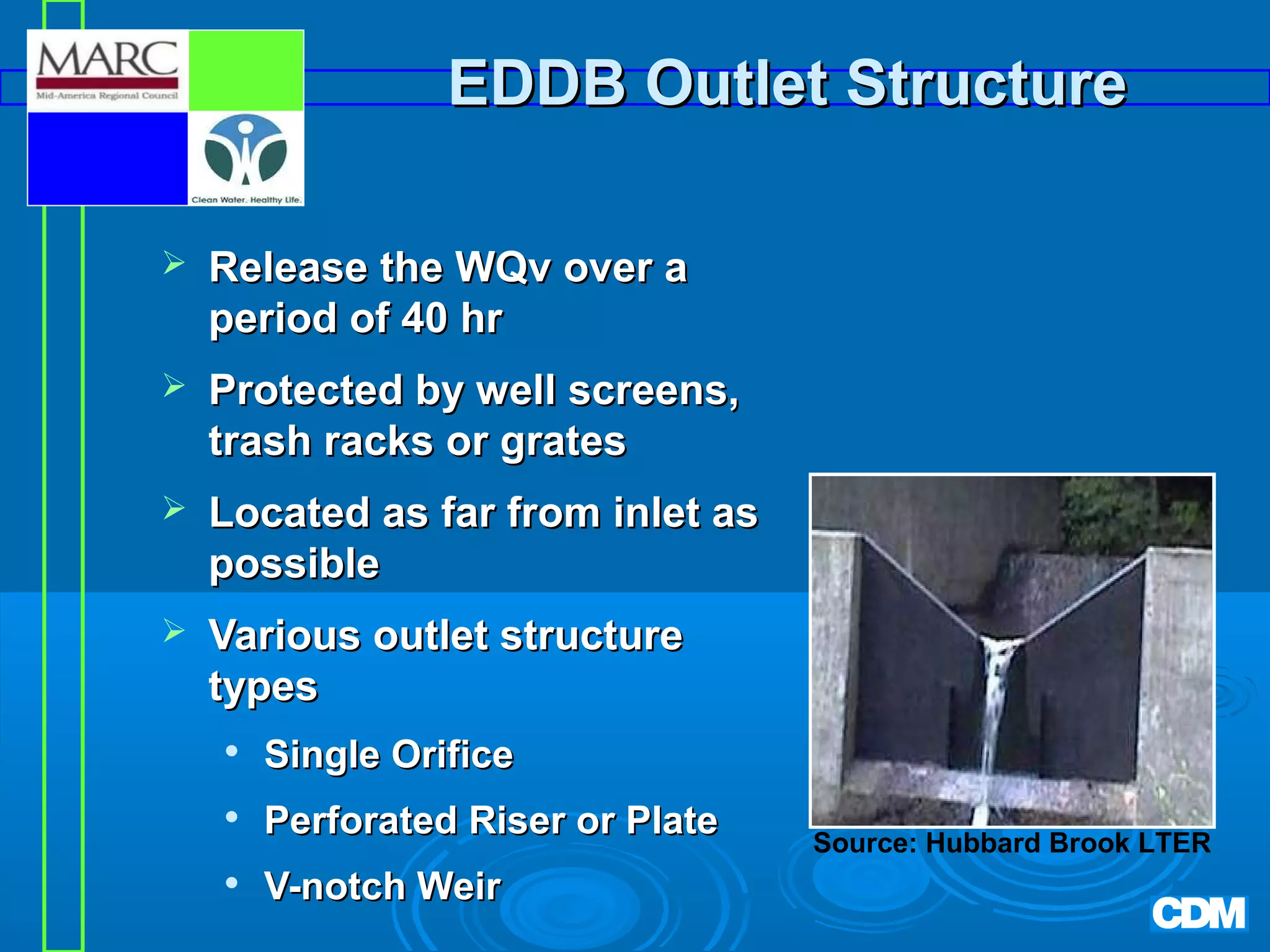 EDDB Outlet Structure


Release the WQv over a
period of 40 hr



Protected by well screens,
trash racks or grates



Located as far from inlet as
possible



Various outlet structure
types


Single Orifice



Perforated Riser or Plate



V-notch Weir

Source: Hubbard Brook LTER

 