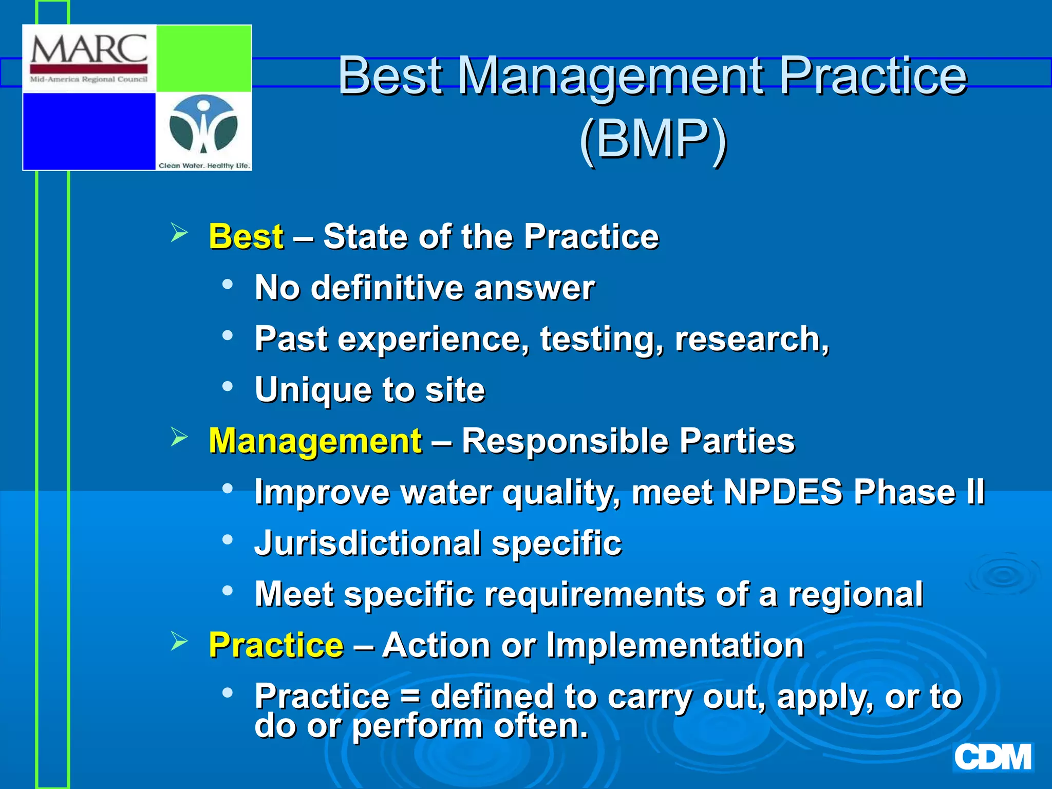 Best Management Practice
(BMP)






Best – State of the Practice
 No definitive answer
 Past experience, testing, research,
 Unique to site
Management – Responsible Parties

Improve water quality, meet NPDES Phase II
 Jurisdictional specific

Meet specific requirements of a regional
Practice – Action or Implementation

Practice = defined to carry out, apply, or to
do or perform often.

 