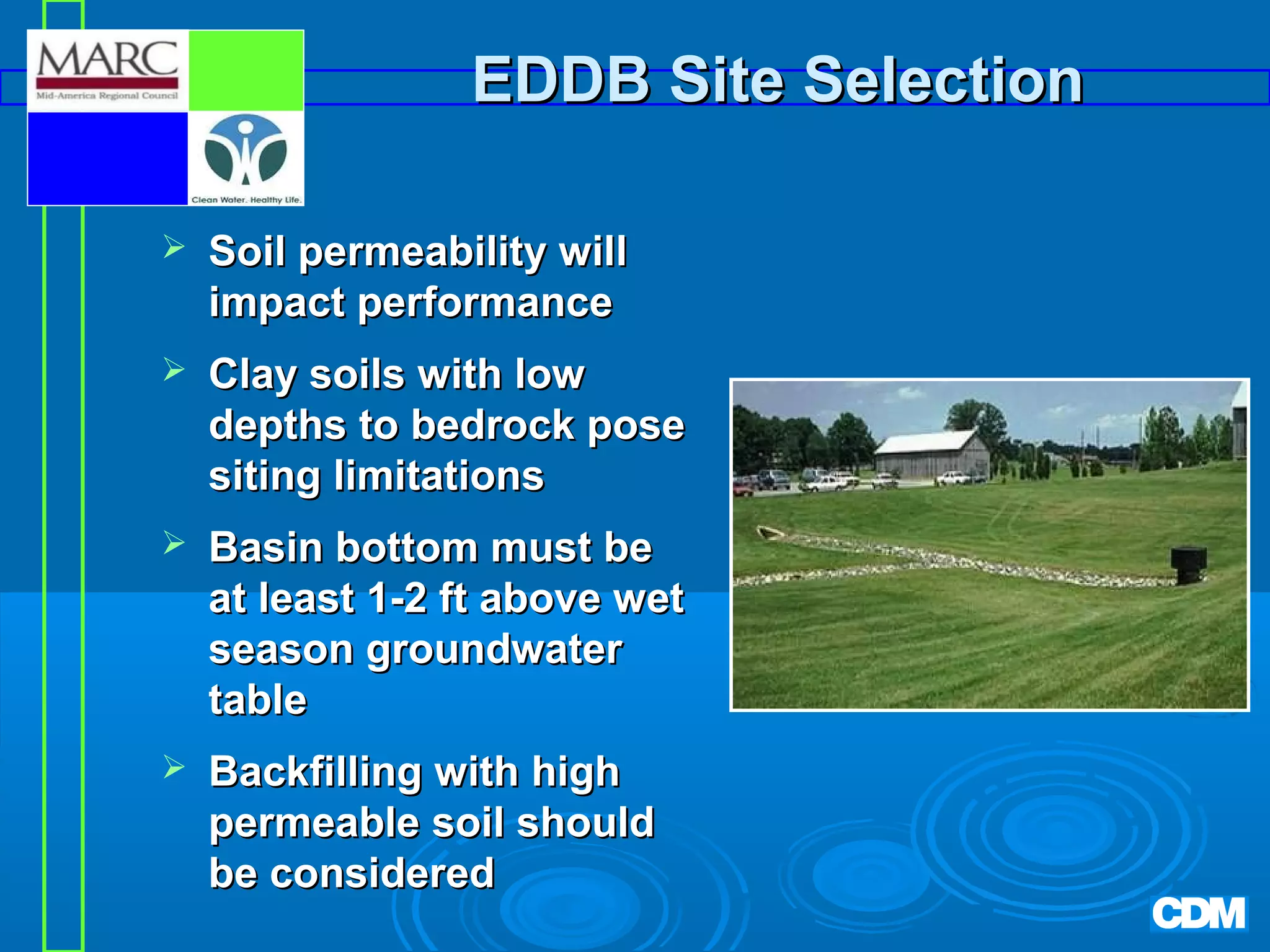 EDDB Site Selection


Soil permeability will
impact performance



Clay soils with low
depths to bedrock pose
siting limitations



Basin bottom must be
at least 1-2 ft above wet
season groundwater
table



Backfilling with high
permeable soil should
be considered

 
