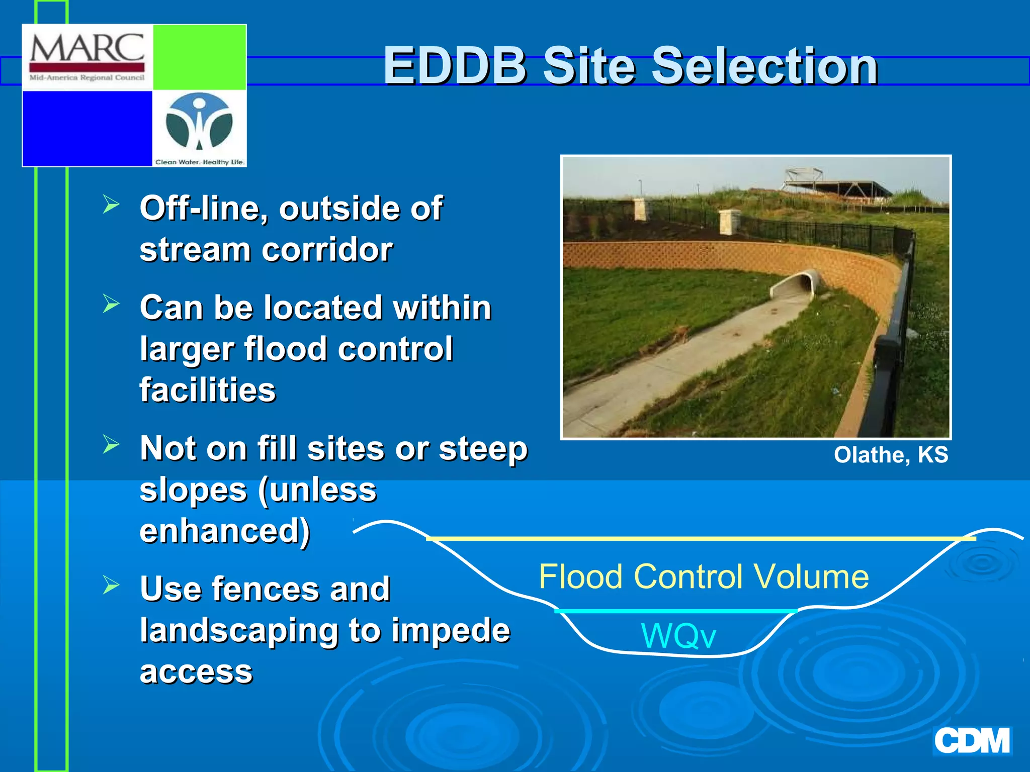 EDDB Site Selection


Off-line, outside of
stream corridor



Can be located within
larger flood control
facilities



Not on fill sites or steep
slopes (unless
enhanced)



Olathe, KS

Flood Control Volume
Use fences and
landscaping to impede
WQv
access

 