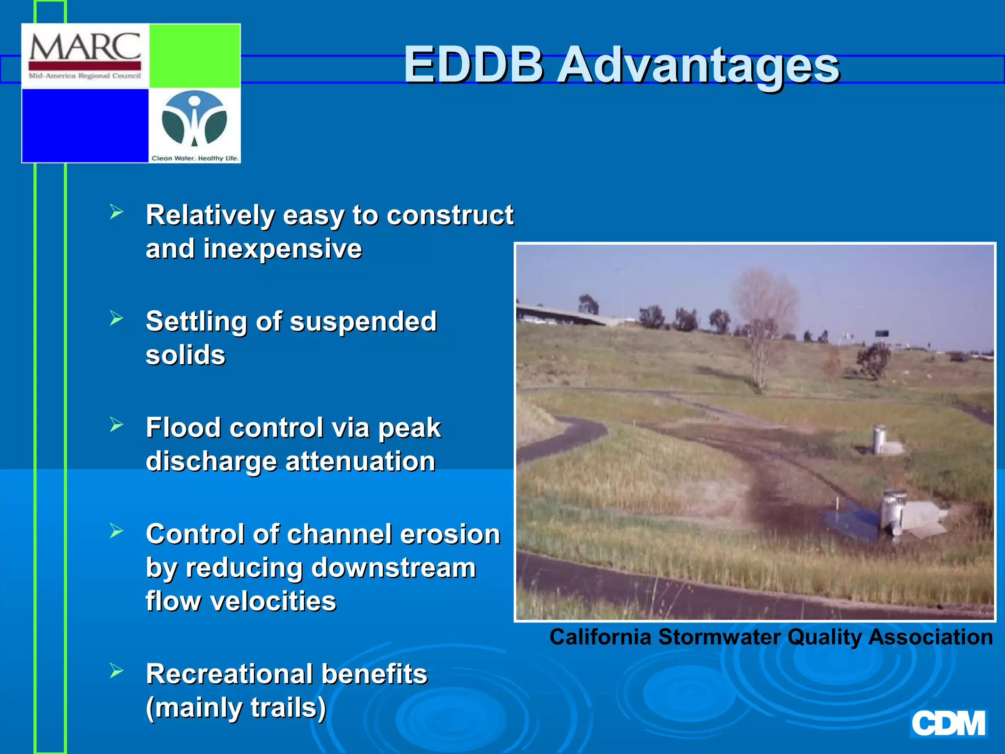 EDDB Advantages


Relatively easy to construct
and inexpensive



Settling of suspended
solids



Flood control via peak
discharge attenuation



Control of channel erosion
by reducing downstream
flow velocities
California Stormwater Quality Association



Recreational benefits
(mainly trails)

 
