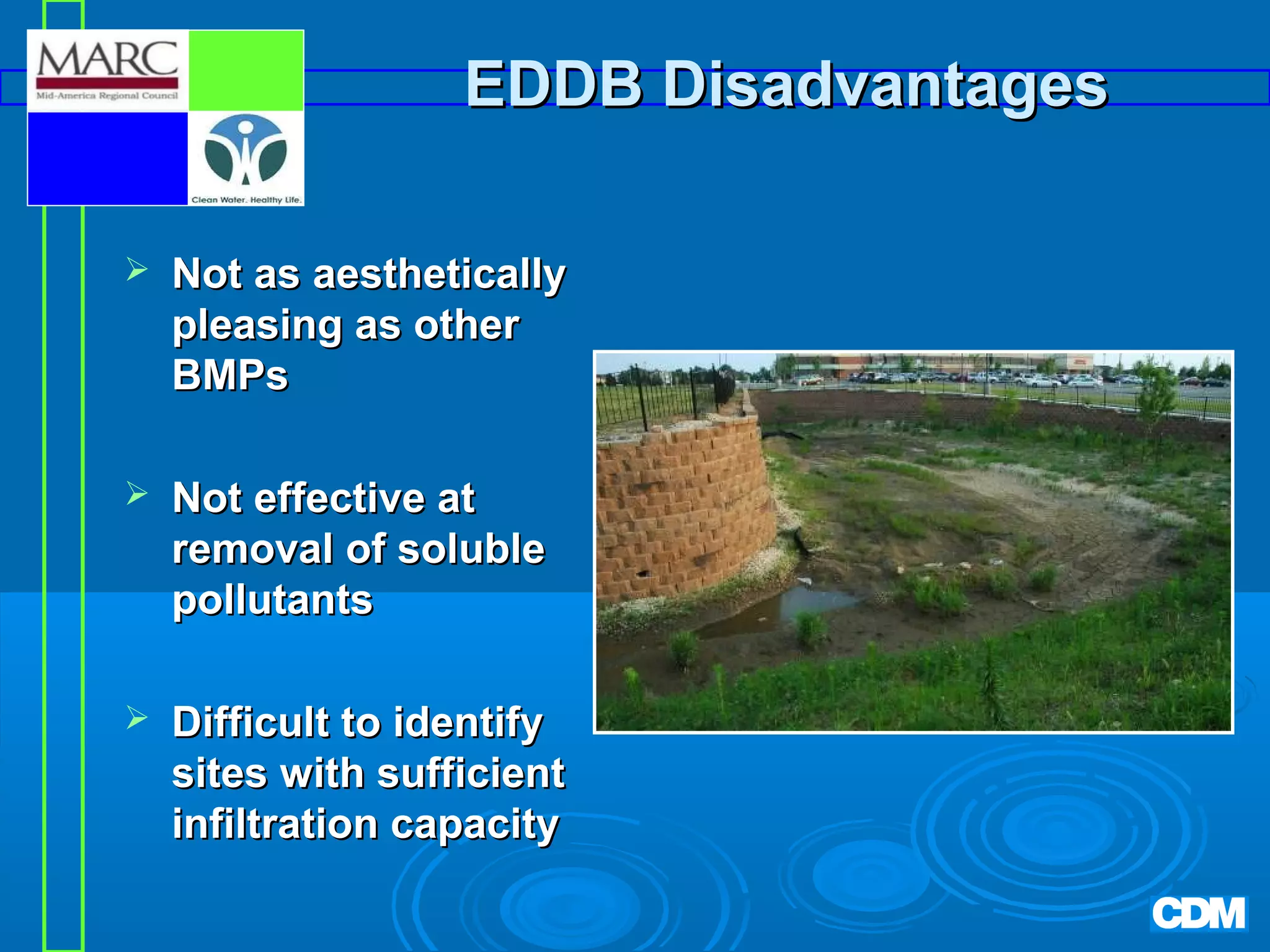 EDDB Disadvantages


Not as aesthetically
pleasing as other
BMPs



Not effective at
removal of soluble
pollutants



Difficult to identify
sites with sufficient
infiltration capacity

 