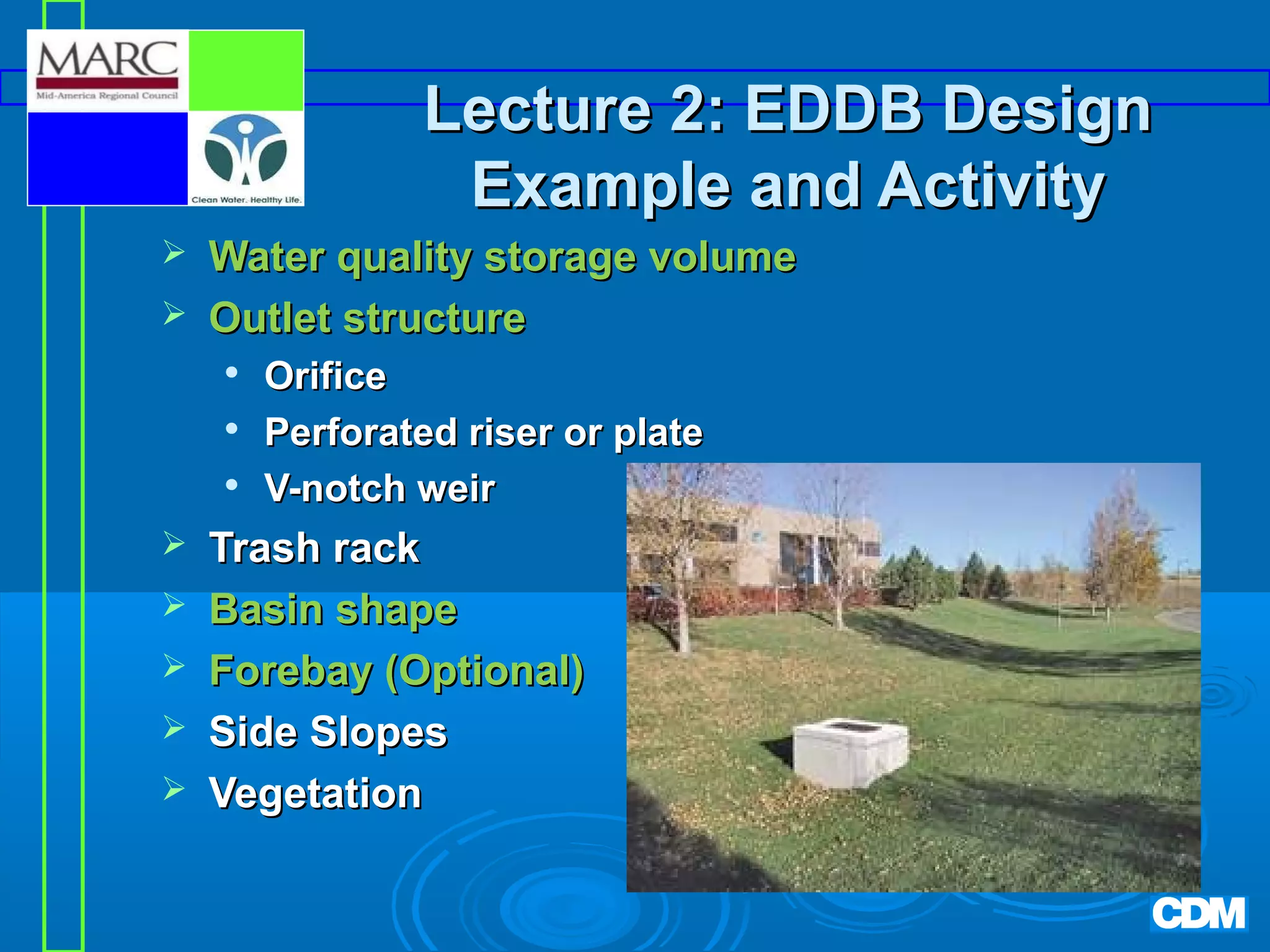 Lecture 2: EDDB Design
Example and Activity



Water quality storage volume
Outlet structure










Orifice
Perforated riser or plate
V-notch weir

Trash rack
Basin shape
Forebay (Optional)
Side Slopes
Vegetation

 