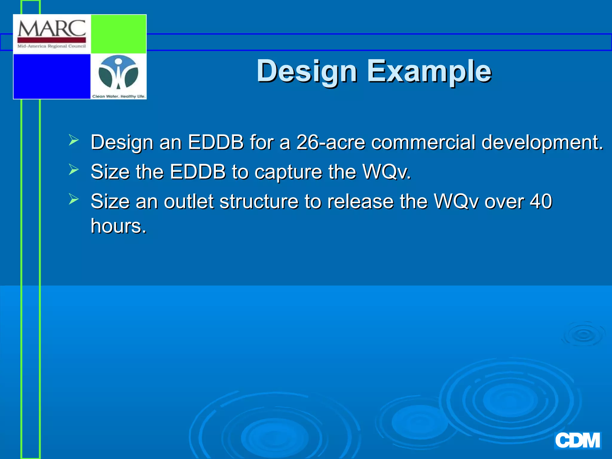Design Example




Design an EDDB for a 26-acre commercial development.
Size the EDDB to capture the WQv.
Size an outlet structure to release the WQv over 40
hours.

 